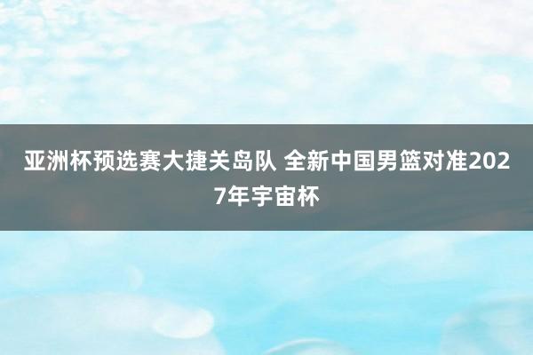 亚洲杯预选赛大捷关岛队 全新中国男篮对准2027年宇宙杯