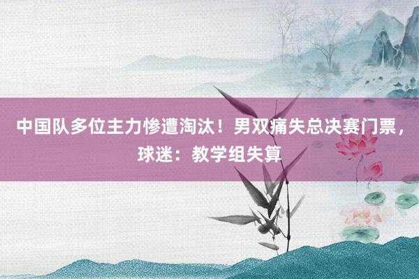 中国队多位主力惨遭淘汰！男双痛失总决赛门票，球迷：教学组失算