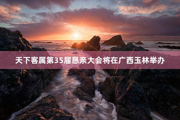 天下客属第35届恳亲大会将在广西玉林举办