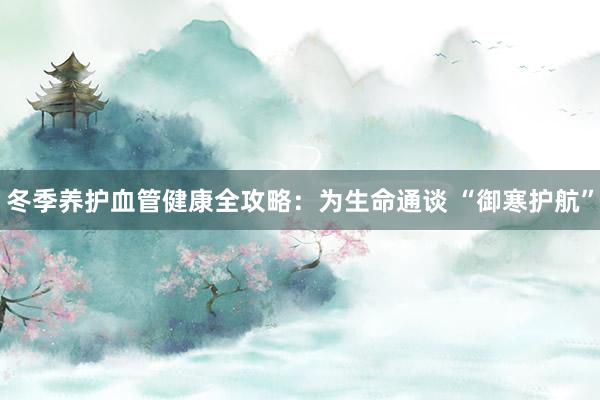 冬季养护血管健康全攻略：为生命通谈 “御寒护航”