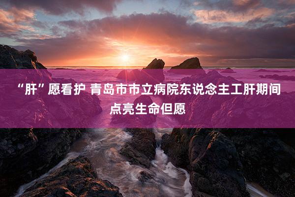 “肝”愿看护 青岛市市立病院东说念主工肝期间点亮生命但愿