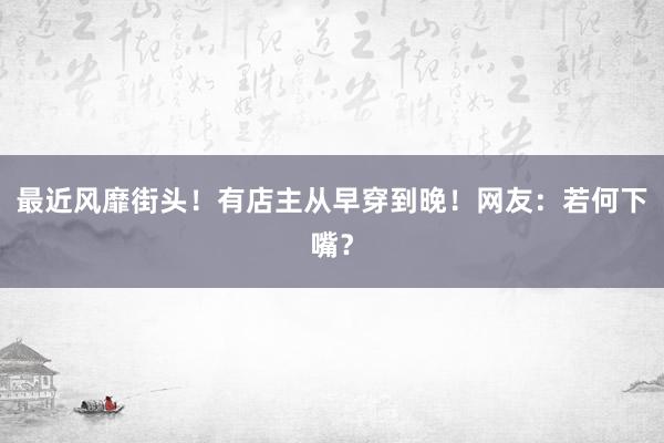 最近风靡街头！有店主从早穿到晚！网友：若何下嘴？