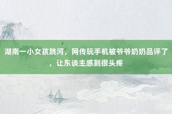 湖南一小女孩跳河，网传玩手机被爷爷奶奶品评了，让东谈主感到很头疼