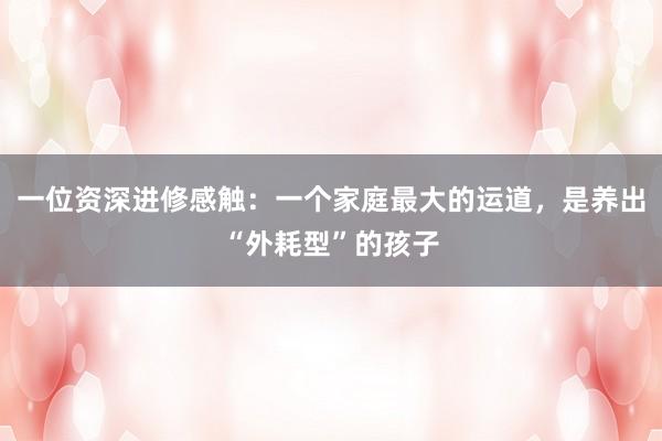一位资深进修感触：一个家庭最大的运道，是养出“外耗型”的孩子