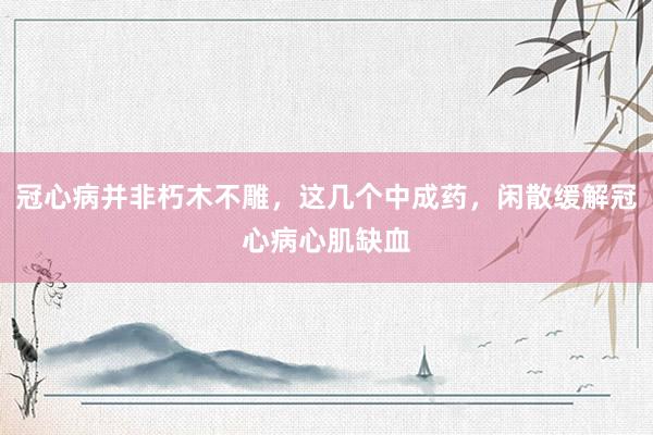 冠心病并非朽木不雕，这几个中成药，闲散缓解冠心病心肌缺血