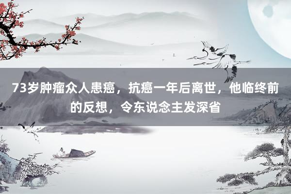 73岁肿瘤众人患癌，抗癌一年后离世，他临终前的反想，令东说念主发深省