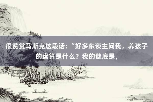 很赞赏马斯克这段话: “好多东谈主问我，养孩子的盘算是什么？我的谜底是，