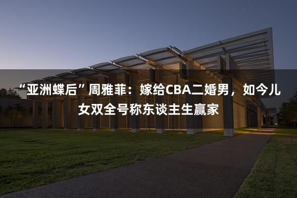 “亚洲蝶后”周雅菲：嫁给CBA二婚男，如今儿女双全号称东谈主生赢家