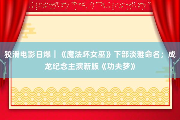 狡滑电影日爆｜《魔法坏女巫》下部淡雅命名；成龙纪念主演新版《功夫梦》