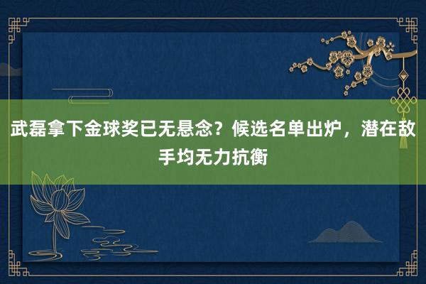 武磊拿下金球奖已无悬念？候选名单出炉，潜在敌手均无力抗衡