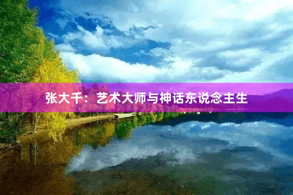 张大千：艺术大师与神话东说念主生