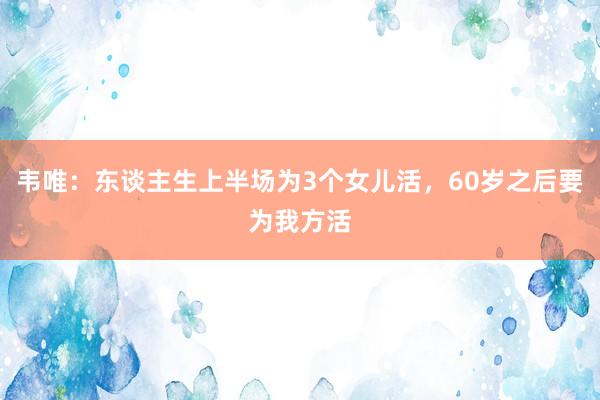 韦唯：东谈主生上半场为3个女儿活，60岁之后要为我方活